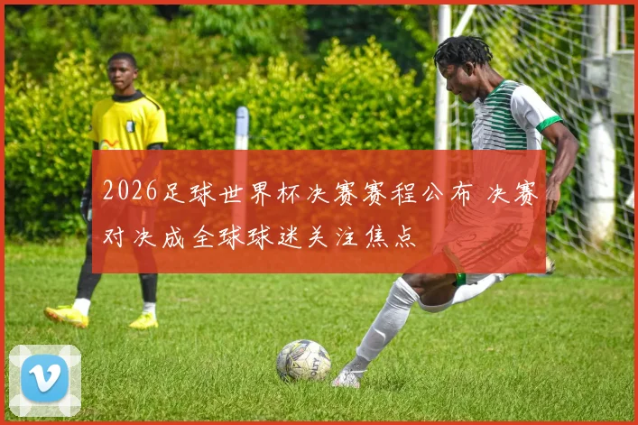 2026足球世界杯决赛赛程公布 决赛对决成全球球迷关注焦点