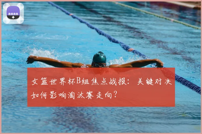 女篮世界杯B组焦点战报:关键对决如何影响淘汰赛走向?