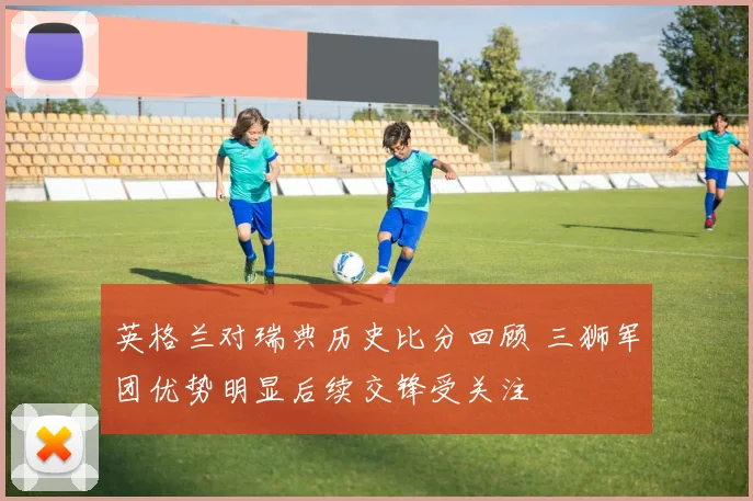 英格兰对瑞典历史比分回顾 三狮军团优势明显后续交锋受关注