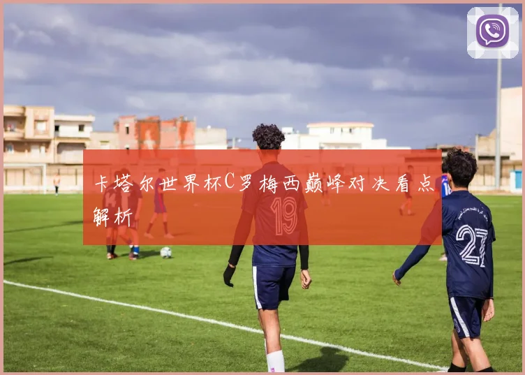 卡塔尔世界杯C罗梅西巅峰对决看点解析
