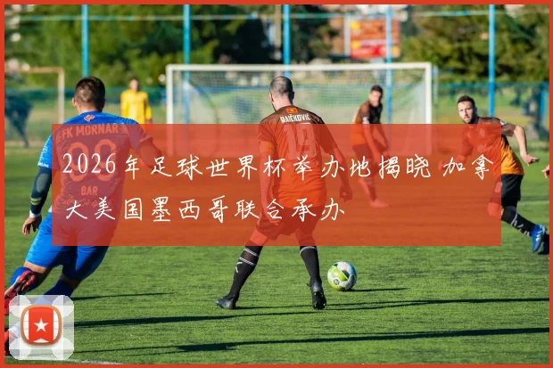 2026年足球世界杯举办地揭晓 加拿大美国墨西哥联合承办