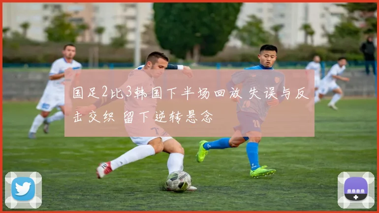 国足2比3韩国下半场回放 失误与反击交织 留下逆转悬念