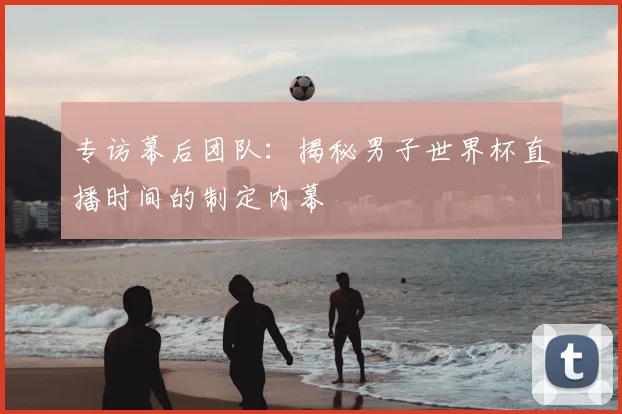 专访幕后团队：揭秘男子世界杯直播时间的制定内幕
