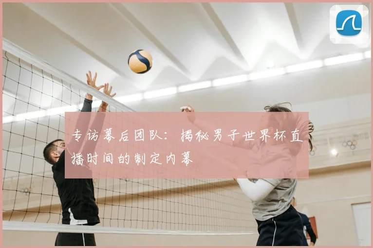 专访幕后团队：揭秘男子世界杯直播时间的制定内幕