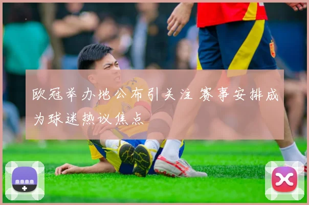 欧冠举办地公布引关注 赛事安排成为球迷热议焦点