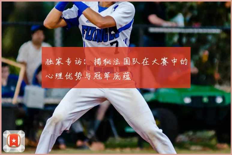 独家专访：揭秘法国队在大赛中的心理优势与冠军底蕴