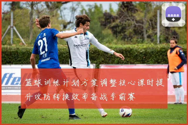 篮球训练计划方案调整核心课时提升攻防转换效率备战季前赛