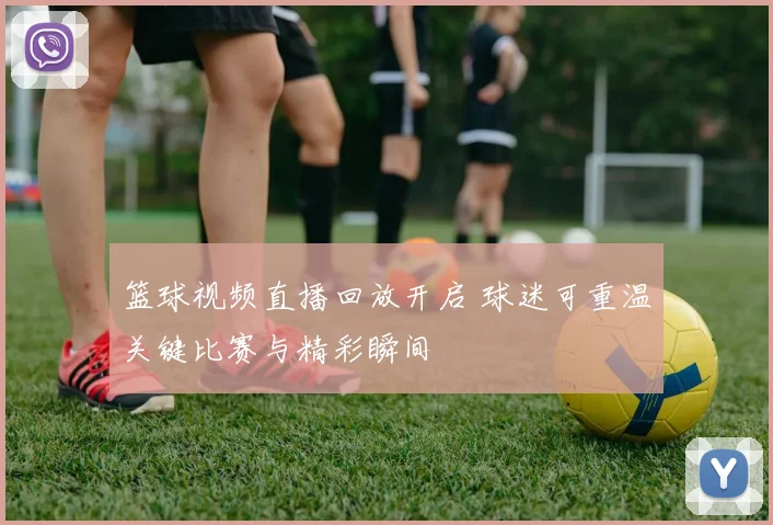 篮球视频直播回放开启 球迷可重温关键比赛与精彩瞬间