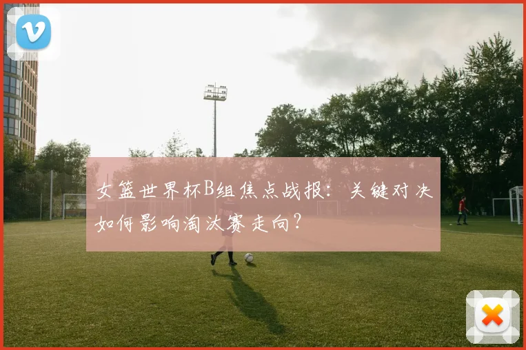 女篮世界杯B组焦点战报：关键对决如何影响淘汰赛走向？