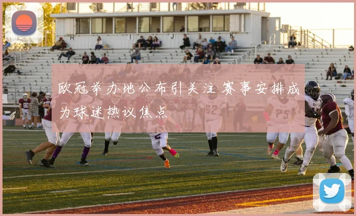 欧冠举办地公布引关注 赛事安排成为球迷热议焦点