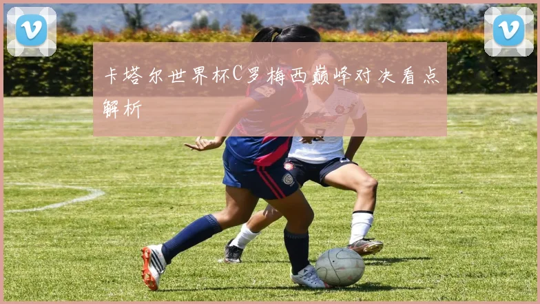 卡塔尔世界杯C罗梅西巅峰对决看点解析