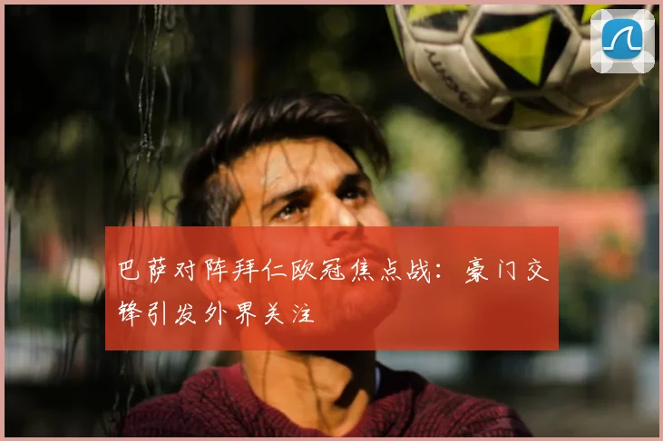 巴萨对阵拜仁欧冠焦点战:豪门交锋引发外界关注