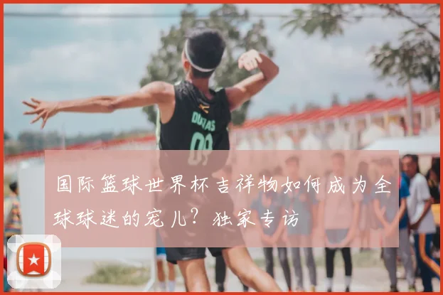 国际篮球世界杯吉祥物如何成为全球球迷的宠儿？独家专访