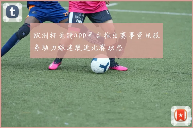 欧洲杯竞猜app平台推出赛事资讯服务助力球迷跟进比赛动态