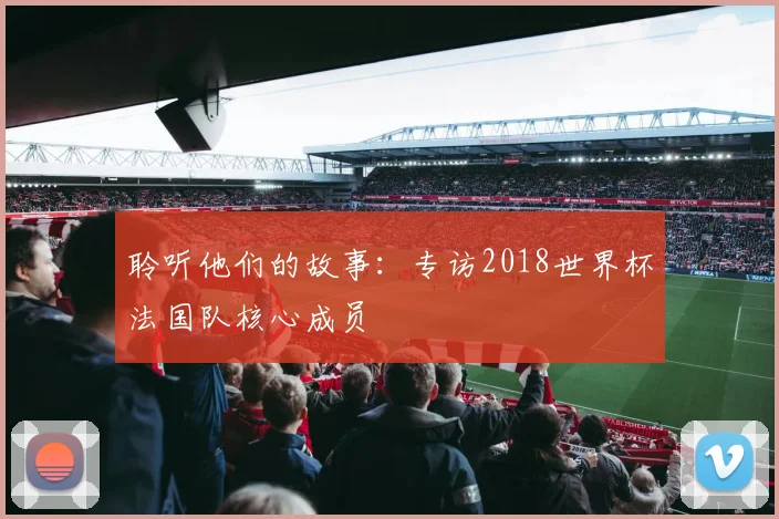 聆听他们的故事：专访2018世界杯法国队核心成员