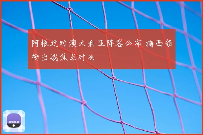 阿根廷对澳大利亚阵容公布 梅西领衔出战焦点对决