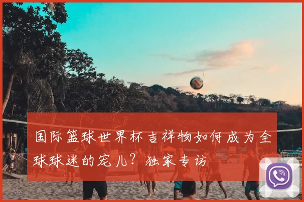 国际篮球世界杯吉祥物如何成为全球球迷的宠儿?独家专访