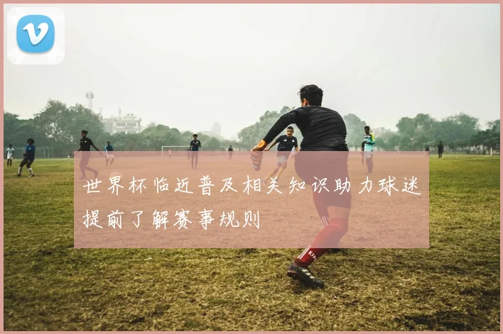 世界杯临近普及相关知识助力球迷提前了解赛事规则