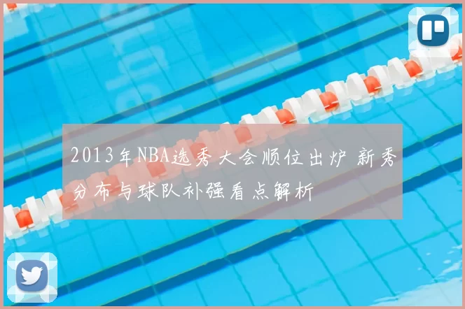 2013年NBA选秀大会顺位出炉 新秀分布与球队补强看点解析