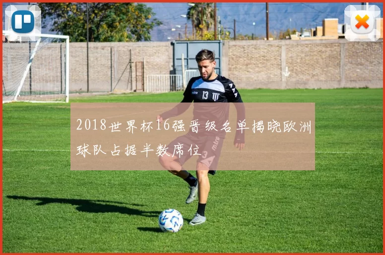 2018世界杯16强晋级名单揭晓欧洲球队占据半数席位