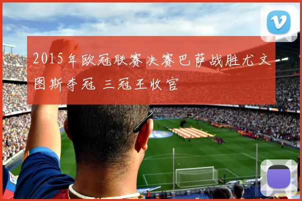 2015年欧冠联赛决赛巴萨战胜尤文图斯夺冠 三冠王收官
