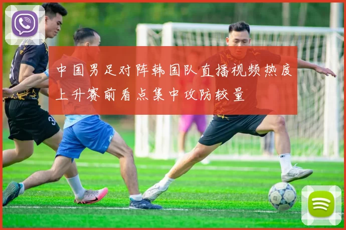 中国男足对阵韩国队直播视频热度上升赛前看点集中攻防较量