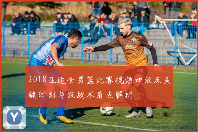 2018亚运会男篮比赛视频回放及关键时刻与技战术看点解析