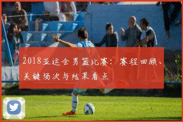 2018亚运会男篮比赛:赛程回顾、关键场次与结果看点