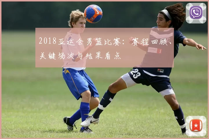 2018亚运会男篮比赛:赛程回顾、关键场次与结果看点