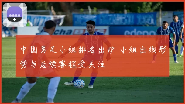 中国男足小组排名出炉 小组出线形势与后续赛程受关注