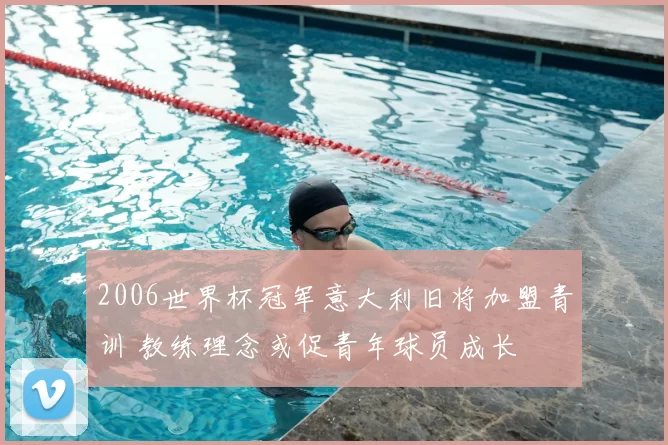 2006世界杯冠军意大利旧将加盟青训 教练理念或促青年球员成长