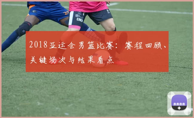 2018亚运会男篮比赛:赛程回顾、关键场次与结果看点