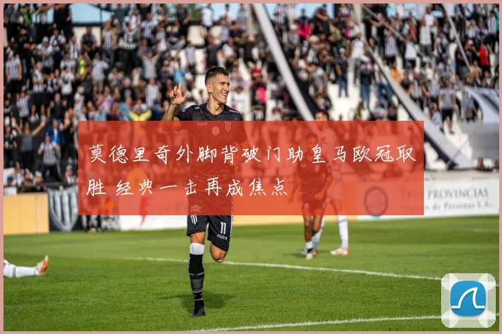 莫德里奇外脚背破门助皇马欧冠取胜 经典一击再成焦点