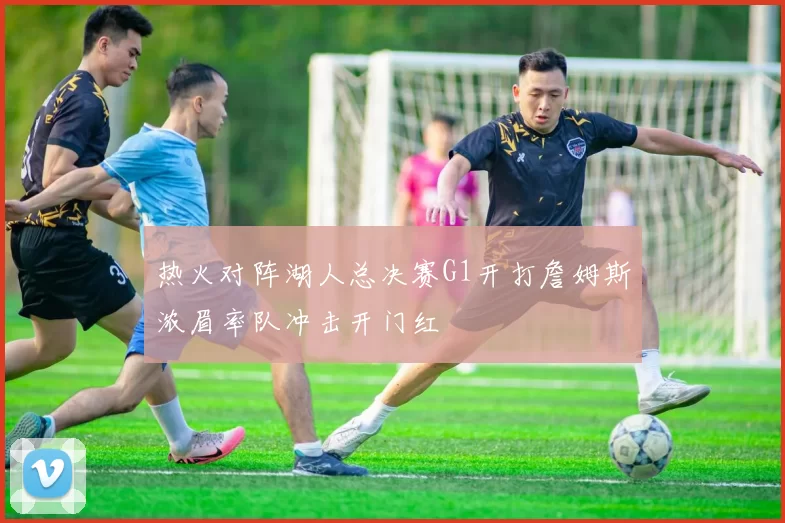 热火对阵湖人总决赛G1开打詹姆斯浓眉率队冲击开门红
