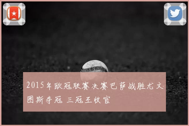 2015年欧冠联赛决赛巴萨战胜尤文图斯夺冠 三冠王收官