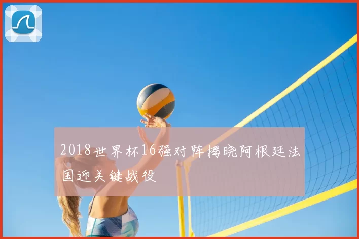 2018世界杯16强对阵揭晓阿根廷法国迎关键战役