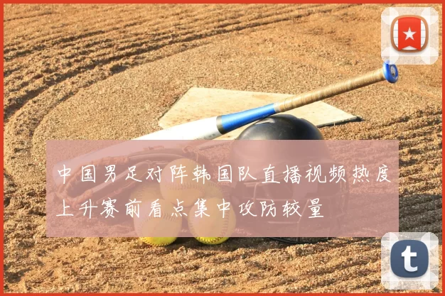 中国男足对阵韩国队直播视频热度上升赛前看点集中攻防较量