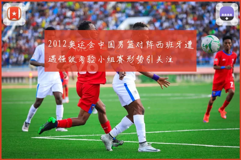 2012奥运会中国男篮对阵西班牙遭遇强敌考验小组赛形势引关注