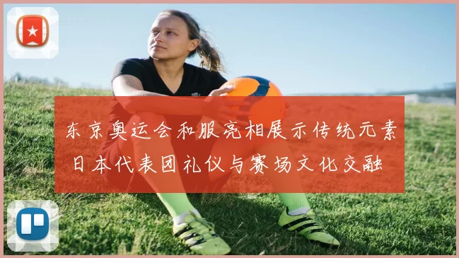 东京奥运会和服亮相展示传统元素 日本代表团礼仪与赛场文化交融