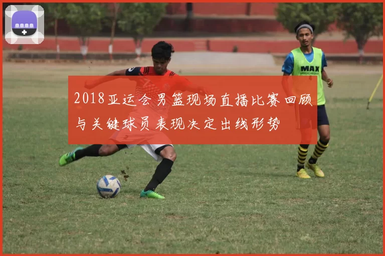 2018亚运会男篮现场直播比赛回顾与关键球员表现决定出线形势