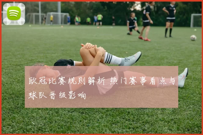欧冠比赛规则解析 热门赛事看点与球队晋级影响