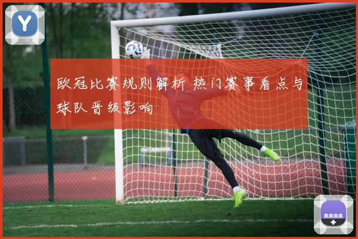 欧冠比赛规则解析 热门赛事看点与球队晋级影响