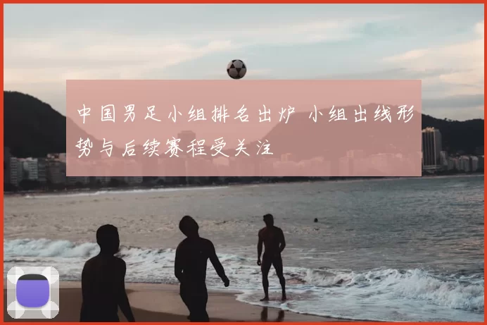 中国男足小组排名出炉 小组出线形势与后续赛程受关注
